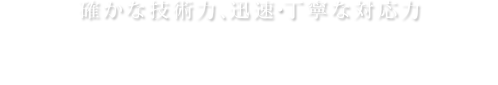 確かな技術力、迅速・丁寧な対応力 私達にお任せください